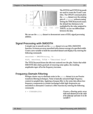 basics.bk : 2d.doc 23 Mon Apr 28 12:26:12 1997
Chapter 4: Two-Dimensional Plotting 23
IDL Basics Signal Processing with SMOOTH
The XTITLE and YTITLE keywords
are used to create the X and Y axis
titles. The OPLOT command plots
the noisy dataset over the existing
plot of original without erasing.
Setting the THICK keyword causes
the default line thickness to be
multiplied by the value assigned to
THICK, so you can differentiate
between the data.
We can use the noisy dataset to demonstrate some of IDL’s signal processing
abilities.
Signal Processing with SMOOTH
A simple way to smooth out the noisy dataset is to use IDL’s SMOOTH
function. It returns an array smoothed with a boxcar average of a speciﬁed width.
Create a new variable to hold the smoothed dataset and display it by entering the
following commands:
smoothed = SMOOTH(noisy, 5)
PLOT, smoothed, TITLE = "Smoothed Data"
The TITLE keyword draws the title text centered over the plot. Notice that while
SMOOTH did a fairly good job of removing noise spikes, the resulting
amplitudes taper off as the frequency increases.
Frequency Domain Filtering
Perhaps a better way to eliminate noise in the noisy dataset is to use Fourier
transform ﬁltering techniques. Noise is basically unwanted high-frequency
content in sampled data. Applying a lowpass ﬁlter to the noisy data allows low-
frequency components to remain unchanged while high-frequencies are
smoothed or attenuated. Construct a ﬁlter function by entering the following
commands:
Y = FINDGEN(200) Creates a floating-point array
with each element set to the value
of its subscript and store it in the
variable Y.
 