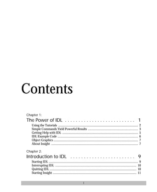 basics.bk : basicsTOC.doc i Mon Apr 28 12:26:12 1997
i
Contents
Chapter 1:
The Power of IDL . . . . . . . . . . . . . . . . . . . . . . . . . . 1
Using the Tutorials ...................................................................................................... 2
Simple Commands Yield Powerful Results ................................................................ 3
Getting Help with IDL ................................................................................................. 5
IDL Example Code ....................................................................................................... 6
Object Graphics ............................................................................................................ 7
About Insight ............................................................................................................... 7
Chapter 2:
Introduction to IDL . . . . . . . . . . . . . . . . . . . . . . . . 9
Starting IDL .................................................................................................................. 9
Interrupting IDL ........................................................................................................ 10
Quitting IDL ............................................................................................................... 10
Starting Insight ........................................................................................................... 11
 