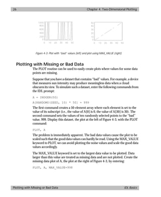 basics.bk : 2d.doc 26 Mon Apr 28 12:26:12 1997
26 Chapter 4: Two-Dimensional Plotting
Plotting with Missing or Bad Data IDL Basics
Plotting with Missing or Bad Data
The PLOT routine can be used to easily create plots where values for some data
points are missing.
Suppose that you have a dataset that contains “bad” values. For example, a device
that measures sun intensity may produce meaningless data when a cloud
obscures its view. To simulate such a dataset, enter the following commands from
the IDL prompt:
A = INDGEN(50)
A[RANDOMU(SEED, 10) * 50] = 999
The ﬁrst command creates a 50-element array where each element is set to the
value of its subscript (i.e., the value of A[0] is 0, the value of A[30] is 30). The
second command sets the values of ten randomly selected points to the “bad”
value, 999. Display this dataset, the plot at the left of Figure 4-3, with the PLOT
command:
PLOT, A
The problem is immediately apparent. The bad data values cause the plot to be
scaled such that the good data values can hardly be read. Using the MAX_VALUE
keyword to PLOT, we can avoid plotting the noise values and scale the good data
values accordingly.
The MAX_VALUE keyword is set to the largest data value to be plotted. Data
larger than this value are treated as missing data and are not plotted. Create the
missing data plot of A, the plot at the right of Figure 4-3, by entering:
PLOT, A, MAX_VALUE=998
Figure 4-3: Plot with “bad” values (left) and plot using MAX_VALUE (right)
 