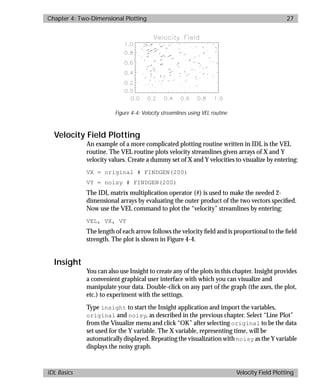basics.bk : 2d.doc 27 Mon Apr 28 12:26:12 1997
Chapter 4: Two-Dimensional Plotting 27
IDL Basics Velocity Field Plotting
Velocity Field Plotting
An example of a more complicated plotting routine written in IDL is the VEL
routine. The VEL routine plots velocity streamlines given arrays of X and Y
velocity values. Create a dummy set of X and Y velocities to visualize by entering:
VX = original # FINDGEN(200)
VY = noisy # FINDGEN(200)
The IDL matrix multiplication operator (#) is used to make the needed 2-
dimensional arrays by evaluating the outer product of the two vectors speciﬁed.
Now use the VEL command to plot the “velocity” streamlines by entering:
VEL, VX, VY
The length of each arrow follows the velocity ﬁeld and is proportional to the ﬁeld
strength. The plot is shown in Figure 4-4.
Insight
You can also use Insight to create any of the plots in this chapter. Insight provides
a convenient graphical user interface with which you can visualize and
manipulate your data. Double-click on any part of the graph (the axes, the plot,
etc.) to experiment with the settings.
Type insight to start the Insight application and import the variables,
original and noisy, as described in the previous chapter. Select “Line Plot”
from the Visualize menu and click “OK” after selecting original to be the data
set used for the Y variable. The X variable, representing time, will be
automatically displayed. Repeating the visualization with noisy as the Y variable
displays the noisy graph.
Figure 4-4: Velocity streamlines using VEL routine
 