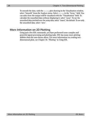 basics.bk : 2d.doc 28 Mon Apr 28 12:26:12 1997
28 Chapter 4: Two-Dimensional Plotting
More Information on 2D Plotting IDL Basics
To smooth the data, with the noisy plot showing in the Visualization window,
select “Smooth” from the Analyze menu. Select noisy in the “Array:” ﬁeld. You
can select how the output will be visualized with the “Visualization” ﬁeld. To
calculate the smoothed data without displaying it, select “none”. To see the
smoothed data overlaid over the noisy data, select “insert”, the default. To see only
the smoothed data, select “new”.
More Information on 2D Plotting
Using just a few IDL commands, you have performed some complex and
powerful signal processing and plotting tasks. IDL has many more plotting
abilities than the ones shown above. For more information on creating two-
dimensional plots, see Chapter 10, “Plotting” in Using IDL.
 