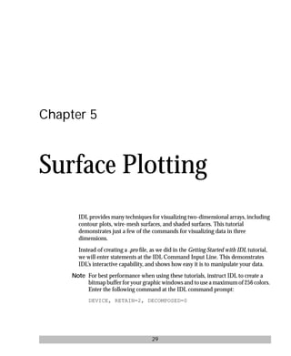 basics.bk : 3d.doc 29 Mon Apr 28 12:26:12 1997
29
Chapter 5
Surface Plotting
IDL provides many techniques for visualizing two-dimensional arrays, including
contour plots, wire-mesh surfaces, and shaded surfaces. This tutorial
demonstrates just a few of the commands for visualizing data in three
dimensions.
Instead of creating a .pro ﬁle, as we did in the Getting Started with IDL tutorial,
we will enter statements at the IDL Command Input Line. This demonstrates
IDL’s interactive capability, and shows how easy it is to manipulate your data.
Note For best performance when using these tutorials, instruct IDL to create a
bitmap buffer for your graphic windows and to use a maximum of 256 colors.
Enter the following command at the IDL command prompt:
DEVICE, RETAIN=2, DECOMPOSED=0
 