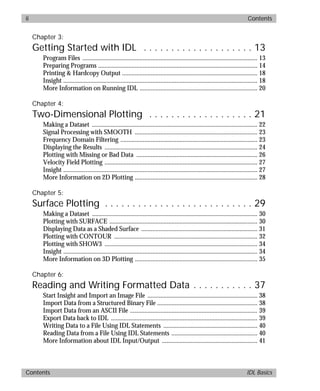 basics.bk : basicsTOC.doc ii Mon Apr 28 12:26:12 1997
ii Contents
Contents IDL Basics
Chapter 3:
Getting Started with IDL . . . . . . . . . . . . . . . . . . . . 13
Program Files .............................................................................................................. 13
Preparing Programs .................................................................................................... 14
Printing & Hardcopy Output ..................................................................................... 18
Insight .......................................................................................................................... 18
More Information on Running IDL .......................................................................... 20
Chapter 4:
Two-Dimensional Plotting . . . . . . . . . . . . . . . . . . . 21
Making a Dataset ........................................................................................................ 22
Signal Processing with SMOOTH ............................................................................. 23
Frequency Domain Filtering ...................................................................................... 23
Displaying the Results ................................................................................................ 24
Plotting with Missing or Bad Data ............................................................................ 26
Velocity Field Plotting ................................................................................................ 27
Insight .......................................................................................................................... 27
More Information on 2D Plotting ............................................................................. 28
Chapter 5:
Surface Plotting . . . . . . . . . . . . . . . . . . . . . . . . . . . 29
Making a Dataset ........................................................................................................ 30
Plotting with SURFACE ............................................................................................. 30
Displaying Data as a Shaded Surface ......................................................................... 31
Plotting with CONTOUR .......................................................................................... 32
Plotting with SHOW3 ................................................................................................ 34
Insight .......................................................................................................................... 34
More Information on 3D Plotting ............................................................................. 35
Chapter 6:
Reading and Writing Formatted Data . . . . . . . . . . . 37
Start Insight and Import an Image File ..................................................................... 38
Import Data from a Structured Binary File ............................................................... 38
Import Data from an ASCII File ................................................................................ 39
Export Data back to IDL ............................................................................................ 39
Writing Data to a File Using IDL Statements ........................................................... 40
Reading Data from a File Using IDL Statements ...................................................... 40
More Information about IDL Input/Output ............................................................ 41
 
