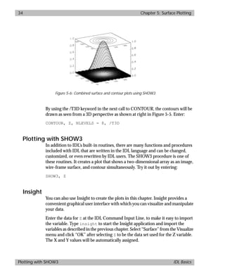 basics.bk : 3d.doc 34 Mon Apr 28 12:26:12 1997
34 Chapter 5: Surface Plotting
Plotting with SHOW3 IDL Basics
By using the /T3D keyword in the next call to CONTOUR, the contours will be
drawn as seen from a 3D perspective as shown at right in Figure 5-5. Enter:
CONTOUR, Z, NLEVELS = 8, /T3D
Plotting with SHOW3
In addition to IDL’s built-in routines, there are many functions and procedures
included with IDL that are written in the IDL language and can be changed,
customized, or even rewritten by IDL users. The SHOW3 procedure is one of
these routines. It creates a plot that shows a two-dimensional array as an image,
wire-frame surface, and contour simultaneously. Try it out by entering:
SHOW3, Z
Insight
You can also use Insight to create the plots in this chapter. Insight provides a
convenient graphical user interface with which you can visualize and manipulate
your data.
Enter the data for Z at the IDL Command Input Line, to make it easy to import
the variable. Type insight to start the Insight application and import the
variables as described in the previous chapter. Select “Surface” from the Visualize
menu and click “OK” after selecting Z to be the data set used for the Z variable.
The X and Y values will be automatically assigned.
Figure 5-6: Combined surface and contour plots using SHOW3
 