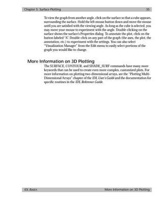 basics.bk : 3d.doc 35 Mon Apr 28 12:26:12 1997
Chapter 5: Surface Plotting 35
IDL Basics More Information on 3D Plotting
To view the graph from another angle, click on the surface so that a cube appears,
surrounding the surface. Hold the left mouse button down and move the mouse
until you are satisﬁed with the viewing angle. As long as the cube is selected, you
may move your mouse to experiment with the angle. Double-clicking on the
surface shows the surface’s Properties dialog. To annotate the plot, click on the
button labeled “A”. Double-click on any part of the graph (the axes, the plot, the
annotation, etc.) to experiment with the settings. You can also select
“Visualization Manager” from the Edit menu to easily select portions of the
graph you would like to change.
More Information on 3D Plotting
The SURFACE, CONTOUR, and SHADE_SURF commands have many more
keywords that can be used to create even more complex, customized plots. For
more information on plotting two-dimensional arrays, see the “Plotting Multi-
Dimensional Arrays” chapter of the IDL User’s Guide and the documentation for
speciﬁc routines in the IDL Reference Guide.
 