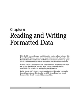 basics.bk : reading.doc 37 Mon Apr 28 12:26:12 1997
37
Chapter 6
Reading and Writing
Formatted Data
IDL’s ﬂexible input and output capabilities allow you to read and write any data
format. One of the most common ways to store information is as formatted data.
Formatted data ﬁles are text ﬁles in which data elements are separated by spaces
or tabs. These ﬁles are both human-readable and portable between platforms.
When IDL reads a formatted data ﬁle, the characters in the ﬁle are converted to
the appropriate data type. Similarly, when writing formatted data, the
appropriate IDL variables are converted to plain characters.
In this tutorial, you’ll import some existing formatted data using Insight’s ﬁle
import feature, import data stored in an ASCII ﬁle, and learn how to read
formatted ﬁles directly from the IDL command line.
 