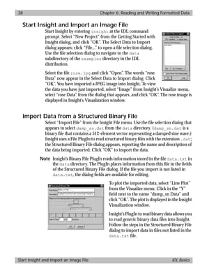 basics.bk : reading.doc 38 Mon Apr 28 12:26:12 1997
38 Chapter 6: Reading and Writing Formatted Data
Start Insight and Import an Image File IDL Basics
Start Insight and Import an Image File
Start Insight by entering insight at the IDL command
prompt. Select “New Project” from the Getting Started with
Insight dialog, and click “OK”. The Select Data to Import
dialog appears; click “File...” to open a ﬁle selection dialog.
Use the ﬁle selection dialog to navigate to the data
subdirectory of the examples directory in the IDL
distribution.
Select the ﬁle rose.jpg and click “Open”. The words “rose
Data” now appear in the Select Data to Import dialog. Click
“OK”. You have imported a JPEG image into Insight. To view
the data you have just imported, select “Image” from Insight’s Visualize menu,
select “rose Data” from the dialog that appears, and click “OK”. The rose image is
displayed in Insight’s Visualization window.
Import Data from a Structured Binary File
Select “Import File” from the Insight File menu. Use the ﬁle selection dialog that
appears to select damp_sn.dat from the data directory. (damp_sn.dat is a
binary ﬁle that contains a 512-element vector representing a damped sine wave.)
Insight uses a File PlugIn to read structured binary ﬁles with the extension .dat;
the Structured Binary File dialog appears, reporting the name and description of
the data being imported. Click “OK” to import the data.
Note Insight’s Binary File PlugIn reads information stored in the ﬁle data.txt in
the data directory. The PlugIn places information from this ﬁle in the ﬁelds
of the Structured Binary File dialog. If the ﬁle you import is not listed in
data.txt, the dialog ﬁelds are available for editing.
To plot the imported data, select “Line Plot”
from the Visualize menu. Click in the “Y”
ﬁeld next to the name “damp_sn Data” and
click “OK”. The plot is displayed in the Insight
Visualization window.
Insight’s PlugIn to read binary data allows you
to read generic binary data ﬁles into Insight.
Follow the steps in the Structured Binary File
dialog to import data in ﬁles not listed in the
data.txt ﬁle.
 