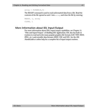 basics.bk : reading.doc 41 Mon Apr 28 12:26:12 1997
Chapter 6: Reading and Writing Formatted Data 41
IDL Basics More Information about IDL Input/Output
array = FLTARR(4,3)
The READF command is used to read unformatted data from a ﬁle. Read the
contents of the ﬁle opened as unit 1 into array and close the ﬁle by entering:
READF, 1, array
CLOSE, 1
More Information about IDL Input/Output
For more information about IDL’s input/output capabilities, see Chapter 11,
“Files and Input/Output”, of Building IDL Applications. IDL also has built-in
routines to read and write many popular graphics ﬁle formats (GIF, TIFF, XWD,
JPEG, etc.) and scientiﬁc data formats (HDF, CDF, netCDF). See the IDL
HandiGuide or online help for a complete list of input/output routines.
 