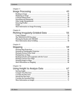 basics.bk : basicsTOC.doc iii Mon Apr 28 12:26:12 1997
Contents iii
IDL Basics Contents
Chapter 7:
Image Processing . . . . . . . . . . . . . . . . . . . . . . . . . 43
Reading an Image ....................................................................................................... 44
Displaying an Image .................................................................................................. 44
Contrast Enhancement .............................................................................................. 46
Smoothing and Sharpening ....................................................................................... 48
Other Image Manipulations ...................................................................................... 50
Extracting Profiles ...................................................................................................... 51
Insight ......................................................................................................................... 51
More Information on Image Processing ................................................................... 53
Chapter 8:
Plotting Irregularly-Gridded Data . . . . . . . . . . . . . 55
Create a Dataset .......................................................................................................... 56
The TRIANGULATE Procedure ............................................................................... 57
Plotting the Results with TRIGRID .......................................................................... 57
More Information about Gridding ........................................................................... 58
Chapter 9:
Mapping . . . . . . . . . . . . . . . . . . . . . . . . . . . . . . . 59
Drawing Map Projections .......................................................................................... 60
Drawing an Orthographic Projection ....................................................................... 61
Plotting a Portion of the Globe ................................................................................. 61
Plotting Data on Maps ............................................................................................... 62
Reading Latitudes and Longitudes with the Cursor ................................................. 63
Plotting Contours Over Maps ................................................................................... 64
Warping Images to Maps ........................................................................................... 64
More Information on Mapping ................................................................................ 66
Chapter 10:
Using Insight to Analyze Data . . . . . . . . . . . . . . . 67
Starting Insight ........................................................................................................... 67
Compare Two Plot Lines ........................................................................................... 68
Correlate the Plot Lines ............................................................................................. 69
Smooth the Plot Lines ................................................................................................ 70
Correlate the Smoothed Data .................................................................................... 71
More Information on Insight .................................................................................... 71
 