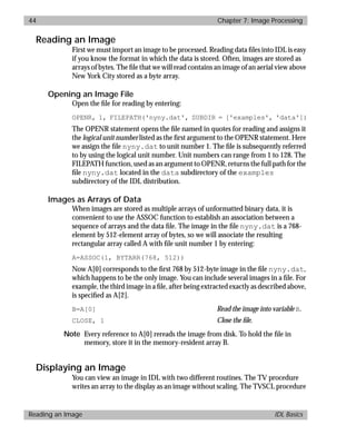 basics.bk : image.doc 44 Mon Apr 28 12:26:12 1997
44 Chapter 7: Image Processing
Reading an Image IDL Basics
Reading an Image
First we must import an image to be processed. Reading data ﬁles into IDL is easy
if you know the format in which the data is stored. Often, images are stored as
arrays of bytes. The ﬁle that we will read contains an image of an aerial view above
New York City stored as a byte array.
Opening an Image File
Open the ﬁle for reading by entering:
OPENR, 1, FILEPATH('nyny.dat', SUBDIR = ['examples', 'data'])
The OPENR statement opens the ﬁle named in quotes for reading and assigns it
the logical unit number listed as the ﬁrst argument to the OPENR statement. Here
we assign the ﬁle nyny.dat to unit number 1. The ﬁle is subsequently referred
to by using the logical unit number. Unit numbers can range from 1 to 128. The
FILEPATH function, used as an argument to OPENR, returns the full path for the
ﬁle nyny.dat located in the data subdirectory of the examples
subdirectory of the IDL distribution.
Images as Arrays of Data
When images are stored as multiple arrays of unformatted binary data, it is
convenient to use the ASSOC function to establish an association between a
sequence of arrays and the data ﬁle. The image in the ﬁle nyny.dat is a 768-
element by 512-element array of bytes, so we will associate the resulting
rectangular array called A with ﬁle unit number 1 by entering:
A=ASSOC(1, BYTARR(768, 512))
Now A[0] corresponds to the ﬁrst 768 by 512-byte image in the ﬁle nyny.dat,
which happens to be the only image. You can include several images in a ﬁle. For
example, the third image in a ﬁle, after being extracted exactly as described above,
is speciﬁed as A[2].
B=A[0] Read the image into variable B.
CLOSE, 1 Close the ﬁle.
Note Every reference to A[0] rereads the image from disk. To hold the ﬁle in
memory, store it in the memory-resident array B.
Displaying an Image
You can view an image in IDL with two different routines. The TV procedure
writes an array to the display as an image without scaling. The TVSCL procedure
 