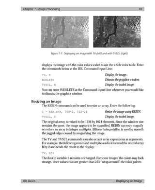 basics.bk : image.doc 45 Mon Apr 28 12:26:12 1997
Chapter 7: Image Processing 45
IDL Basics Displaying an Image
displays the image with the color values scaled to use the whole color table. Enter
the commands below at the IDL Command Input Line:
TV, B Display the image.
WDELETE Dismiss the graphics window.
TVSCL, B Display the scaled image.
You can enter WDELETE at the Command Input Line whenever you would like
to dismiss the graphics window.
Resizing an Image
The REBIN command can be used to resize an array. Enter the following:
C = REBIN(B, 768*2, 512*2) Resize the image using REBIN.
TVSCL, C Display the scaled image.
The original array is resized to be 1536 by 1024 elements. Since the window size
remains the same, the image appears to be magniﬁed. REBIN can only magnify
or reduce an array in integer multiples. Bilinear interpolation is used to smooth
the jagged edges caused by magnifying the image.
The TV and TVSCL commands can also accept array expressions as arguments.
For example, the following command multiplies each element of the resized array
B by 2 and sends the result to the display:
TV, B*2
The data in variable B remains unchanged. For some images, the colors may look
strange, since values that are greater than 255 “wrap around” the color palette.
Figure 7-1: Displaying an image with TV (left) and with TVSCL (right)
 