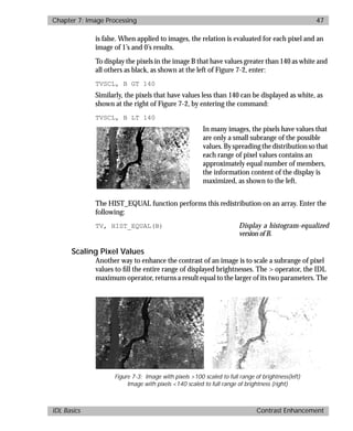 basics.bk : image.doc 47 Mon Apr 28 12:26:12 1997
Chapter 7: Image Processing 47
IDL Basics Contrast Enhancement
is false. When applied to images, the relation is evaluated for each pixel and an
image of 1’s and 0’s results.
To display the pixels in the image B that have values greater than 140 as white and
all others as black, as shown at the left of Figure 7-2, enter:
TVSCL, B GT 140
Similarly, the pixels that have values less than 140 can be displayed as white, as
shown at the right of Figure 7-2, by entering the command:
TVSCL, B LT 140
In many images, the pixels have values that
are only a small subrange of the possible
values. By spreading the distribution so that
each range of pixel values contains an
approximately equal number of members,
the information content of the display is
maximized, as shown to the left.
The HIST_EQUAL function performs this redistribution on an array. Enter the
following:
TV, HIST_EQUAL(B) Display a histogram-equalized
version of B.
Scaling Pixel Values
Another way to enhance the contrast of an image is to scale a subrange of pixel
values to ﬁll the entire range of displayed brightnesses. The > operator, the IDL
maximum operator, returns a result equal to the larger of its two parameters. The
Figure 7-3: Image with pixels >100 scaled to full range of brightness(left)
Image with pixels <140 scaled to full range of brightness (right)
 