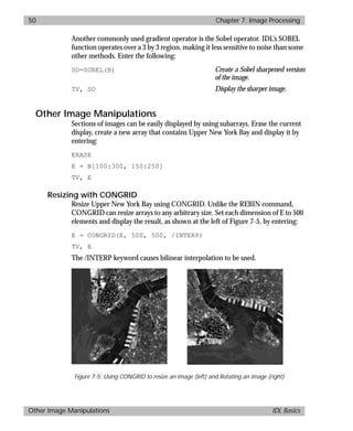 basics.bk : image.doc 50 Mon Apr 28 12:26:12 1997
50 Chapter 7: Image Processing
Other Image Manipulations IDL Basics
Another commonly used gradient operator is the Sobel operator. IDL’s SOBEL
function operates over a 3 by 3 region, making it less sensitive to noise than some
other methods. Enter the following:
SO=SOBEL(B) Create a Sobel sharpened version
of the image.
TV, SO Display the sharper image.
Other Image Manipulations
Sections of images can be easily displayed by using subarrays. Erase the current
display, create a new array that contains Upper New York Bay and display it by
entering:
ERASE
E = B[100:300, 150:250]
TV, E
Resizing with CONGRID
Resize Upper New York Bay using CONGRID. Unlike the REBIN command,
CONGRID can resize arrays to any arbitrary size. Set each dimension of E to 500
elements and display the result, as shown at the left of Figure 7-5, by entering:
E = CONGRID(E, 500, 500, /INTERP)
TV, E
The /INTERP keyword causes bilinear interpolation to be used.
Figure 7-5: Using CONGRID to resize an image (left) and Rotating an image (right)
 