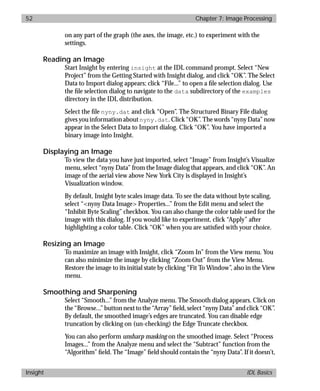 basics.bk : image.doc 52 Mon Apr 28 12:26:12 1997
52 Chapter 7: Image Processing
Insight IDL Basics
on any part of the graph (the axes, the image, etc.) to experiment with the
settings.
Reading an Image
Start Insight by entering insight at the IDL command prompt. Select “New
Project” from the Getting Started with Insight dialog, and click “OK”. The Select
Data to Import dialog appears; click “File...” to open a ﬁle selection dialog. Use
the ﬁle selection dialog to navigate to the data subdirectory of the examples
directory in the IDL distribution.
Select the ﬁle nyny.dat and click “Open”. The Structured Binary File dialog
gives you information about nyny.dat. Click “OK”. The words “nyny Data” now
appear in the Select Data to Import dialog. Click “OK”. You have imported a
binary image into Insight.
Displaying an Image
To view the data you have just imported, select “Image” from Insight’s Visualize
menu, select “nyny Data” from the Image dialog that appears, and click “OK”. An
image of the aerial view above New York City is displayed in Insight’s
Visualization window.
By default, Insight byte scales image data. To see the data without byte scaling,
select “<nyny Data Image> Properties...” from the Edit menu and select the
“Inhibit Byte Scaling” checkbox. You can also change the color table used for the
image with this dialog. If you would like to experiment, click “Apply” after
highlighting a color table. Click “OK” when you are satisﬁed with your choice.
Resizing an Image
To maximize an image with Insight, click “Zoom In” from the View menu. You
can also minimize the image by clicking “Zoom Out” from the View Menu.
Restore the image to its initial state by clicking “Fit To Window”, also in the View
menu.
Smoothing and Sharpening
Select “Smooth...” from the Analyze menu. The Smooth dialog appears. Click on
the “Browse...” button next to the “Array” ﬁeld, select “nyny Data” and click “OK”.
By default, the smoothed image’s edges are truncated. You can disable edge
truncation by clicking on (un-checking) the Edge Truncate checkbox.
You can also perform unsharp masking on the smoothed image. Select “Process
Images...” from the Analyze menu and select the “Subtract” function from the
“Algorithm” ﬁeld. The “Image” ﬁeld should contain the “nyny Data”. If it doesn’t,
 