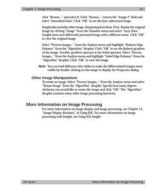 basics.bk : image.doc 53 Mon Apr 28 12:26:12 1997
Chapter 7: Image Processing 53
IDL Basics More Information on Image Processing
click “Browse...” and select it. Click “Browse...” next to the “Image 2” ﬁeld and
select “Smoothed Data”. Click “OK” to see the byte-subtracted image.
Insight also includes other image-sharpening functions. First, display the original
image by clicking “Image” from the Visualize menu and select “nyny Data”.
Insight saves each differently processed image with a different name. Click “OK”
to view the original image.
Select “Process Images...” from the Analyze menu and highlight “Roberts Edge
Enhance” from the “Algorithm” droplist. Click “OK” to see the Roberts gradient
of the image. Another gradient operator is the Sobel operator. Select “Process
Images...” from the Analyze menu and highlight “Sobel Edge Enhance” from the
“Algorithm” droplist. Click “OK” to view the image.
Note You can load different color tables to make the differentiated images more
visible by double-clicking on the image to display the Properties dialog.
Other Image Manipulations
To rotate an image, Select “Process Images...” from the Analyze menu and select
“Rotate Image” from the “Algorithm” droplist. Specify how many degrees
clockwise you would like to rotate the image and click “OK”. The “Algorithm”
droplist contains many other image processing functions.
More Information on Image Processing
For more information on image display and image processing, see Chapter 13,
“Image Display Routines”, of Using IDL. For more information on image
processing with Insight, see Using IDL Insight.
 