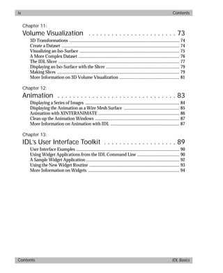 basics.bk : basicsTOC.doc iv Mon Apr 28 12:26:12 1997
iv Contents
Contents IDL Basics
Chapter 11:
Volume Visualization . . . . . . . . . . . . . . . . . . . . . . . 73
3D Transformations ................................................................................................... 74
Create a Dataset .......................................................................................................... 74
Visualizing an Iso-Surface .......................................................................................... 75
A More Complex Dataset ........................................................................................... 76
The IDL Slicer ............................................................................................................. 77
Displaying an Iso-Surface with the Slicer .................................................................. 79
Making Slices .............................................................................................................. 79
More Information on 3D Volume Visualization ...................................................... 81
Chapter 12:
Animation . . . . . . . . . . . . . . . . . . . . . . . . . . . . . . . 83
Displaying a Series of Images ..................................................................................... 84
Displaying the Animation as a Wire Mesh Surface .................................................. 85
Animation with XINTERANIMATE ......................................................................... 86
Clean up the Animation Windows ............................................................................ 87
More Information on Animation with IDL .............................................................. 87
Chapter 13:
IDL’s User Interface Toolkit . . . . . . . . . . . . . . . . . . . 89
User Interface Examples ............................................................................................. 90
Using Widget Applications from the IDL Command Line ...................................... 90
A Sample Widget Application .................................................................................... 92
Using the New Widget Routine ................................................................................. 93
More Information on Widgets .................................................................................. 94
 