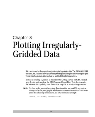 basics.bk : grid.doc 55 Mon Apr 28 12:26:12 1997
55
Chapter 8
Plotting Irregularly-
Gridded Data
IDL can be used to display and analyze irregularly-gridded data. The TRIANGULATE
andTRIGRIDroutinesallowyoutoeasilyﬁtirregularly-sampleddatatoaregulargrid.
This regularly-gridded data can then be sent to IDL’s plotting routines.
Instead of creating a .pro ﬁle, as we did in the Getting Started with IDL tutorial,
we will enter statements at the IDL Command Input Line. This demonstrates
IDL’s interactive capability, and shows how easy it is to manipulate your data.
Note For best performance when using these tutorials, instruct IDL to create a
bitmap buffer for your graphic windows and to use a maximum of 256 colors.
Enter the following command at the IDL command prompt:
DEVICE, RETAIN=2, DECOMPOSED=0
 