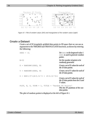 basics.bk : grid.doc 56 Mon Apr 28 12:26:12 1997
56 Chapter 8: Plotting Irregularly-Gridded Data
Create a Dataset IDL Basics
Create a Dataset
Create a set of 32 irregularly-gridded data points in 3D space that we can use as
arguments to the TRIGRID and TRIANGULATE functions, as shown by entering
the following:
SEED = 1L Set SEED to the longword value 1.
SEED is used to generate random
points .
N=32 Set the number of points to be
randomly generated.
X = RANDOMU(SEED, N) Create a set of X values for each of
the 32 data points.
Y = RANDOMU(SEED, N) Create a set of Y values for each of
the 32 data points.
Z = EXP(-3*((X-0.5)^2 + (Y-0.5)^2))
Create a set of Z values for each of
the 32 data points from the X and
Y values.
PLOT, X, Y, PSYM = 1, TITLE = 'Random XY Points'
Plot the XY positions of the ran-
dom points.
The plot of random points is displayed at the left of Figure 8-1.
Figure 8-1: Plot of random values (left) and triangulation of the random values (right)
 