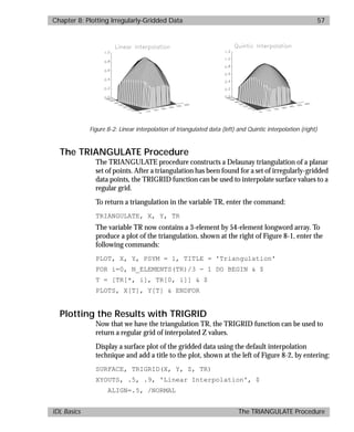 basics.bk : grid.doc 57 Mon Apr 28 12:26:12 1997
Chapter 8: Plotting Irregularly-Gridded Data 57
IDL Basics The TRIANGULATE Procedure
The TRIANGULATE Procedure
The TRIANGULATE procedure constructs a Delaunay triangulation of a planar
set of points. After a triangulation has been found for a set of irregularly-gridded
data points, the TRIGRID function can be used to interpolate surface values to a
regular grid.
To return a triangulation in the variable TR, enter the command:
TRIANGULATE, X, Y, TR
The variable TR now contains a 3-element by 54-element longword array. To
produce a plot of the triangulation, shown at the right of Figure 8-1, enter the
following commands:
PLOT, X, Y, PSYM = 1, TITLE = 'Triangulation'
FOR i=0, N_ELEMENTS(TR)/3 - 1 DO BEGIN & $
T = [TR[*, i], TR[0, i]] & $
PLOTS, X[T], Y[T] & ENDFOR
Plotting the Results with TRIGRID
Now that we have the triangulation TR, the TRIGRID function can be used to
return a regular grid of interpolated Z values.
Display a surface plot of the gridded data using the default interpolation
technique and add a title to the plot, shown at the left of Figure 8-2, by entering:
SURFACE, TRIGRID(X, Y, Z, TR)
XYOUTS, .5, .9, 'Linear Interpolation', $
ALIGN=.5, /NORMAL
Figure 8-2: Linear interpolation of triangulated data (left) and Quintic interpolation (right)
 