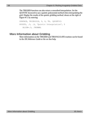 basics.bk : grid.doc 58 Mon Apr 28 12:26:12 1997
58 Chapter 8: Plotting Irregularly-Gridded Data
More Information about Gridding IDL Basics
The TRIGRID function can also return a smoothed interpolation. Set the
QUINTIC keyword to use a quintic polynomial method when interpolating the
grid. Display the results of the quintic gridding method, shown at the right of
Figure 8-2, by entering:
SURFACE, TRIGRID(X, Y, Z, TR, /QUINTIC)
XYOUTS, .5, .9, 'Quintic Interpolation', $
ALIGN=.5, /NORMAL
More Information about Gridding
More information on the TRIGRID and TRIANGULATE routines can be found
in the IDL Reference Guide or the on-line help.
 
