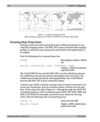 basics.bk : map.doc 60 Mon Apr 28 12:26:12 1997
60 Chapter 9: Mapping
Drawing Map Projections IDL Basics
Drawing Map Projections
Drawing continental outlines and plotting data in different projections is easy
using IDL’s mapping routines. The MAP_SET routine is the heart of the mapping
package. It controls the type of projection and the limits of the global region to
be mapped.
Enter the following at the Command Input Line:
WINDOW Reset graphics window to default
size.
MAP_SET, /CYLINDRICAL, /GRID, /CONTINENT, /LABEL
Display a cylindrical projection
map of the world.
The /CYLINDRICAL keyword tells MAP_SET to use the cylindrical projection.
The /GRID keyword causes the latitude and longitude lines to be drawn. The
/LABEL keyword adds the latitude and longitude labels. The /CONTINENT
keyword tells MAP_SET to draw continental outlines.
A similar map could be created by entering a series of separate commands to set
up the type of projection, draw the continent outlines, and then draw the grid
lines. See the map at the right of Figure 9-1. Although the single-line MAP_SET
command is quicker to enter, by using the separate MAP_SET, MAP_GRID, and
MAP_CONTINENTS commands, you exercise more control over the map
colors. Enter the following at the Command Input Line:
LOADCT, 39 Load a new color table.
MAP_SET, /MILLER Display a Miller cylindrical pro-
jection of the world.
Figure 9-1: Cylindrical projection (left)
Miller cylindrical projection with MAP_CONTINENTS and MAP_GRID (right)
 