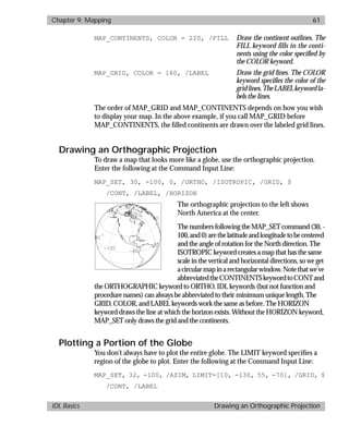 basics.bk : map.doc 61 Mon Apr 28 12:26:12 1997
Chapter 9: Mapping 61
IDL Basics Drawing an Orthographic Projection
MAP_CONTINENTS, COLOR = 220, /FILL Draw the continent outlines. The
FILL keyword fills in the conti-
nents using the color specified by
the COLOR keyword.
MAP_GRID, COLOR = 160, /LABEL Draw the grid lines. The COLOR
keyword specifies the color of the
gridlines.TheLABELkeywordla-
bels the lines.
The order of MAP_GRID and MAP_CONTINENTS depends on how you wish
to display your map. In the above example, if you call MAP_GRID before
MAP_CONTINENTS, the ﬁlled continents are drawn over the labeled grid lines.
Drawing an Orthographic Projection
To draw a map that looks more like a globe, use the orthographic projection.
Enter the following at the Command Input Line:
MAP_SET, 30, -100, 0, /ORTHO, /ISOTROPIC, /GRID, $
/CONT, /LABEL, /HORIZON
The orthographic projection to the left shows
North America at the center.
ThenumbersfollowingtheMAP_SETcommand(30,-
100,and0)arethelatitudeandlongitudetobecentered
and the angle of rotation for the North direction. The
ISOTROPIC keyword creates a map that has the same
scale in the vertical and horizontal directions, so we get
acircularmapinarectangularwindow.Notethatwe’ve
abbreviatedtheCONTINENTSkeywordtoCONTand
the ORTHOGRAPHIC keyword to ORTHO. IDL keywords (but not function and
procedure names) can always be abbreviated to their minimum unique length. The
GRID, COLOR, and LABEL keywords work the same as before. The HORIZON
keyword draws the line at which the horizon exists. Without the HORIZON keyword,
MAP_SET only draws the grid and the continents.
Plotting a Portion of the Globe
You don’t always have to plot the entire globe. The LIMIT keyword speciﬁes a
region of the globe to plot. Enter the following at the Command Input Line:
MAP_SET, 32, -100, /AZIM, LIMIT=[10, -130, 55, -70], /GRID, $
/CONT, /LABEL
 