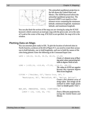 basics.bk : map.doc 62 Mon Apr 28 12:26:12 1997
62 Chapter 9: Mapping
Plotting Data on Maps IDL Basics
The azimuthal equidistant projection to
the left shows the United States and
Mexico. The AZIM keyword selects the
azimuthal equidistant projection. The
keyword LIMIT is set equal to a four-
element vector containing the minimum
latitude, minimum longitude, maximum
latitude, and maximum longitude.
You can also limit the section of the map you are viewing by using the SCALE
keyword, which constructs an isotropic map with the given scale, set to the ratio
of 1:scale at the center of the map. If SCALE is not speciﬁed, the map is ﬁt to the
window.
Plotting Data on Maps
You can annotate plots easily in IDL. To plot the location of selected cities in
North America, as shown at the left of Figure 9-2, you need to create three arrays:
one to hold latitudes, one to hold longitudes, and one to hold the names of the
cities being plotted. Enter the following at the Command Input Line:
LATS = [40.02, 34.00, 38.55, 48.25, 17.29]
Create a 5-element array of ﬂoat-
ing-point values representing lati-
tudes in degrees North of zero.
LONS = [-105.16, -119.40, -77.00, -114.21, -88.10]
The values in LONS are negative
because they represent degrees
West of zero longitude.
CITIES = ['Boulder, CO', 'Santa Cruz, CA', $
'Washington, DC', 'Whitefish, MT', 'Belize, Belize']
Create a five-element array of
string values. Text strings can be
enclosed in either single quotes
('text') or double quotes ("text").
MAP_SET, /MERCATOR, /GRID, /CONTINENT, $
LIMIT = [10, -130, 60, -70] Draw a Mercator projection fea-
turing the United States and
Mexico.
 