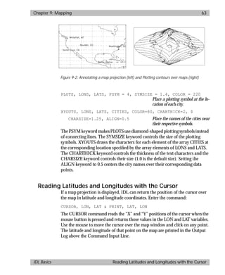basics.bk : map.doc 63 Mon Apr 28 12:26:12 1997
Chapter 9: Mapping 63
IDL Basics Reading Latitudes and Longitudes with the Cursor
PLOTS, LONS, LATS, PSYM = 4, SYMSIZE = 1.4, COLOR = 220
Place a plotting symbol at the lo-
cation of each city.
XYOUTS, LONS, LATS, CITIES, COLOR=80, CHARTHICK=2, $
CHARSIZE=1.25, ALIGN=0.5 Place the names of the cities near
their respective symbols.
The PSYM keyword makes PLOTS use diamond-shaped plotting symbols instead
of connecting lines. The SYMSIZE keyword controls the size of the plotting
symbols. XYOUTS draws the characters for each element of the array CITIES at
the corresponding location speciﬁed by the array elements of LONS and LATS.
The CHARTHICK keyword controls the thickness of the text characters and the
CHARSIZE keyword controls their size (1.0 is the default size). Setting the
ALIGN keyword to 0.5 centers the city names over their corresponding data
points.
Reading Latitudes and Longitudes with the Cursor
If a map projection is displayed, IDL can return the position of the cursor over
the map in latitude and longitude coordinates. Enter the command:
CURSOR, LON, LAT & PRINT, LAT, LON
The CURSOR command reads the “X” and “Y” positions of the cursor when the
mouse button is pressed and returns those values in the LON and LAT variables.
Use the mouse to move the cursor over the map window and click on any point.
The latitude and longitude of that point on the map are printed in the Output
Log above the Command Input Line.
Figure 9-2: Annotating a map projection (left) and Plotting contours over maps (right)
 