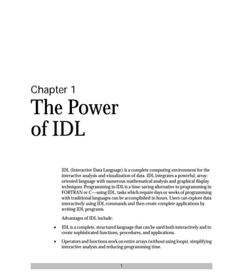 basics.bk : power.doc 1 Mon Apr 28 12:26:12 1997
1
Chapter 1
The Power
of IDL
IDL (Interactive Data Language) is a complete computing environment for the
interactive analysis and visualization of data. IDL integrates a powerful, array-
oriented language with numerous mathematical analysis and graphical display
techniques. Programming in IDL is a time-saving alternative to programming in
FORTRAN or C—using IDL, tasks which require days or weeks of programming
with traditional languages can be accomplished in hours. Users can explore data
interactively using IDL commands and then create complete applications by
writing IDL programs.
Advantages of IDL include:
• IDL is a complete, structured language that can be used both interactively and to
create sophisticated functions, procedures, and applications.
• Operators and functions work on entire arrays (without using loops), simplifying
interactive analysis and reducing programming time.
 