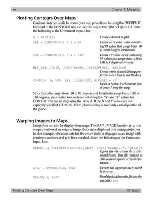 basics.bk : map.doc 64 Mon Apr 28 12:26:12 1997
64 Chapter 9: Mapping
Plotting Contours Over Maps IDL Basics
Plotting Contours Over Maps
Contour plots can easily be drawn over map projections by using the OVERPLOT
keyword to the CONTOUR routine. See the map at the right of Figure 9-2. Enter
the following at the Command Input Line:
A = DIST(91) Create a dataset to plot.
LAT = FINDGEN(91) * 2 - 90 Create an X value vector contain-
ing 91 values that range from -90
to 90 in 2 degree increments.
LON = FINDGEN(91) * 4 - 180 Createa Yvaluevector containing
91 values that range from -180 to
180 in 4 degree increments.
MAP_SET, /GRID, /CONTINENTS, /SINUSOIDAL, /HORIZON
Create a new sinusoidal map pro-
jectionoverwhichtoplotthedata.
CONTOUR, A, LON, LAT, /OVERPLOT, NLEVELS = 12
Draw a twelve-level contour plot
of array A over the map.
Since latitudes range from -90 to 90 degrees and longitudes range from -180 to
180 degrees, you created two vectors containing the “X” and “Y” values for
CONTOUR to use in displaying the array A. If the X and Y values are not
explicitly speciﬁed, CONTOUR will plot the array A over only a small portion of
the globe.
Warping Images to Maps
Image data can also be displayed on maps. The MAP_IMAGE function returns a
warped version of an original image that can be displayed over a map projection.
In this example, elevation data for the entire globe is displayed as an image with
continent outlines and grid lines overlaid. Enter the following at the Command
Input Line:
OPENR, 1, FILEPATH('worldelv.dat', SUB=['examples', 'data'])
Open the elevation data file,
worldelv.dat. This file contains a
360-element square array of byte
values.
elev = BYTARR(360, 360) Create the appropriately-sized
byte array.
READU, 1, elev Readthedatafromtheﬁleintothe
variable elev.
 