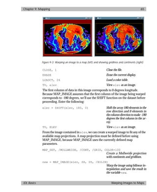 basics.bk : map.doc 65 Mon Apr 28 12:26:12 1997
Chapter 9: Mapping 65
IDL Basics Warping Images to Maps
CLOSE, 1 Close the ﬁle.
ERASE Erase the current display.
LOADCT, 26 Load a color table.
TV, elev View elev as an image.
The ﬁrst column of data in this image corresponds to 0 degrees longitude.
Because MAP_IMAGE assumes that the ﬁrst column of the image being warped
corresponds to -180 degrees, we’ll use the SHIFT function on the dataset before
proceeding. Enter the following:
elev = SHIFT(elev, 180, 0) Shift the array 180 elements in the
row direction and 0 elements in
thecolumndirectiontomake-180
degrees the ﬁrst column in the ar-
ray.
TV, ELEV View elev as an image.
From the image contained in elev, we can create a warped image to ﬁt any of the
available map projections. A map projection must be deﬁned before using
MAP_IMAGE, because MAP_IMAGE uses the currently deﬁned map
parameters.
MAP_SET, /MOLLWEIDE, /CONT, /GRID, COLOR=100
Create a Mollweide projection
with continents and gridlines.
new = MAP_IMAGE(elev, SX, SY, /BILIN)
Warp the image using bilinear in-
terpolation and save the result in
the variable new.
Figure 9-3: Warping an image to a map (left) and showing gridlines and continents (right)
 
