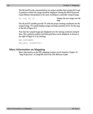 basics.bk : map.doc 66 Mon Apr 28 12:26:12 1997
66 Chapter 9: Mapping
More Information on Mapping IDL Basics
The SX and SY in the command above are output variables that contain the X and
Y position at which the image should be displayed. Setting the BILIN keyword
causes bilinear interpolation to be used, resulting in a smoother warped image.
TV, new, SX, SY Display the new image over the
map.
The SX and SY variables provide TV with the proper starting coordinates for the
warped image. TV usually displays images starting at position (0, 0). See the map
at the left of Figure 9-3.
Note that the warped image gets displayed over the existing continent and grid
lines. The continent outlines and thick grid lines can be displayed, as shown at
the right of Figure 9-3, by entering:
MAP_CONTINENTS
MAP_GRID, GLINETHICK=3
More Information on Mapping
More information on the IDL mapping routines can be found in Chapter 12,
“Map Projections”, of Using IDL and in the IDL Reference Guide.
 