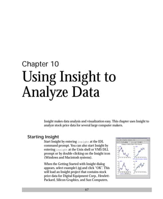 basics.bk : insight.doc 67 Mon Apr 28 12:26:12 1997
67
Chapter 10
Using Insight to
Analyze Data
Insight makes data analysis and visualization easy. This chapter uses Insight to
analyze stock price data for several large computer makers.
Starting Insight
Start Insight by entering insight at the IDL
command prompt. You can also start Insight by
entering insight at the Unix shell or VMS DLL
prompt or by double-clicking on the Insight icon
(Windows and Macintosh systems).
When the Getting Started with Insight dialog
appears, select example1.ipj and click “OK”. This
will load an Insight project that contains stock
price data for Digital Equipment Corp., Hewlett-
Packard, Silicon Graphics, and Sun Computers.
 