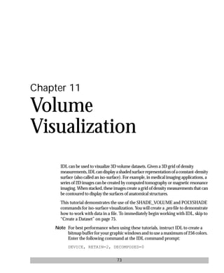 basics.bk : volume.doc 73 Mon Apr 28 12:26:12 1997
73
Chapter 11
Volume
Visualization
IDL can be used to visualize 3D volume datasets. Given a 3D grid of density
measurements,IDLcandisplayashadedsurfacerepresentationofaconstant-density
surface (also called an iso-surface). For example, in medical imaging applications, a
series of 2D images can be created by computed tomography or magnetic resonance
imaging. When stacked, these images create a grid of density measurements that can
be contoured to display the surfaces of anatomical structures.
This tutorial demonstrates the use of the SHADE_VOLUME and POLYSHADE
commands for iso-surface visualization. You will create a .pro ﬁle to demonstrate
how to work with data in a ﬁle. To immediately begin working with IDL, skip to
“Create a Dataset” on page 75.
Note For best performance when using these tutorials, instruct IDL to create a
bitmap buffer for your graphic windows and to use a maximum of 256 colors.
Enter the following command at the IDL command prompt:
DEVICE, RETAIN=2, DECOMPOSED=0
 