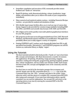 basics.bk : power.doc 2 Mon Apr 28 12:26:12 1997
2 Chapter 1: The Power of IDL
Using the Tutorials IDL Basics
• Immediate compilation and execution of IDL commands provides instant
feedback and “hands-on” interaction.
• Rapid 2D plotting, multi-dimensional plotting, volume visualization, image
display, and animation allow you to observe the results of your computations
immediately.
• Many numerical and statistical analysis routines—including Numerical Recipes
routines—are provided for analysis and simulation of data.
• IDL’s ﬂexible input/output facilities allow you to read any type of custom data
format. Support is also provided for common image standards (including BMP,
GIF, JPEG, and XWD) and scientiﬁc data formats (CDF, HDF, and NetCDF).
• IDLwidgetscanbeusedtoquicklycreatemulti-platformgraphicaluserinterfaces
for your IDL programs.
• IDLprogramsrunthesameacrossallsupportedplatforms(Unix,VMS,Microsoft
Windows,andMacintoshsystems)withlittleornomodiﬁcation.Thisapplication
portability allows you to easily support a variety of computers.
• Existing FORTRAN and C routines can be dynamically linked into IDL to add
specialized functionality. Alternatively, C and FORTRAN programs can call IDL
routines as a subroutine library or display “engine”.
Using the Tutorials
The short tutorials included in this book provide a “hands-on” way to learn basic
IDL concepts and techniques. IDL Basics demonstrates a number of common
IDL applications: 2D plotting, 3D plotting, image processing, mapping,
animation, reading and writing data, programming, plotting irregularly-gridded
data, volume visualization, and use of IDL’s user interface toolkit. Each section
introduces basic IDL concepts and highlights some of the commonly used IDL
commands.
You don’t have to read all of the descriptive passages that accompany each
tutorial. Simply enter the IDL commands shown in courier type at the IDL
Command Input Line (the “IDL>” prompt) and observe the results. Unless
otherwise noted, each line shown is a complete IDL command (press RETURN
after typing each command). If you want more information about a speciﬁc
command, you can read the explanations. You can quit IDL and return to the
operating system at any time by entering the command EXIT at the IDL
Command Input Line.
 