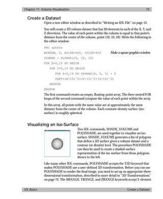 basics.bk : volume.doc 75 Mon Apr 28 12:26:12 1997
Chapter 11: Volume Visualization 75
IDL Basics Create a Dataset
Create a Dataset
Open a new editor window as described in “Writing an IDL File” on page 15.
You will create a 3D volume dataset that has 20 elements in each of the X, Y, and
Z directions. The value of each point within the volume is equal to that point’s
distance from the center of the volume, point (10, 10, 10). Write the following in
the editor window:
PRO sphere
WINDOW, 0, XSIZE=600, YSIZE=600 Make a square graphics window.
SPHERE = FLTARR(20, 20, 20)
FOR X=0,19 DO BEGIN
FOR Y=0,19 DO BEGIN
FOR Z=0,19 DO SPHERE[X, Y, Z] = $
SQRT((X-10)^2+(Y-10)^2+(Z-10)^2)
ENDFOR
ENDFOR
The ﬁrst command creates an empty, ﬂoating-point array. The three nested FOR
loops of the second command compute the value of each point within the array.
In this array, all points with the same value are at approximately the same
distance from the center of the volume. Each constant-density surface (iso-
surface) is roughly spherical.
Visualizing an Iso-Surface
Two IDL commands, SHADE_VOLUME and
POLYSHADE, are used together to visualize an iso-
surface. SHADE_VOLUME generates a list of polygons
that deﬁne a 3D surface given a volume dataset and a
contour (or density) level. The procedure POLYSHADE
can then be used to create a shaded-surface
representation of the iso-surface from those polygons,
shown to the left.
Like many other IDL commands, POLYSHADE accepts the T3D keyword that
makes POLYSHADE use a user-deﬁned 3D transformation. Before you can use
POLYSHADE to render the ﬁnal image, you need to set up an appropriate three-
dimensional transformation, described in more detail in “3D Transformations”
on page 74. The XRANGE, YRANGE, and ZRANGE keywords accept 2-element
 