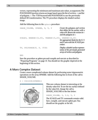 basics.bk : volume.doc 76 Mon Apr 28 12:26:12 1997
76 Chapter 11: Volume Visualization
A More Complex Dataset IDL Basics
vectors, representing the minimum and maximum axis values, as arguments.The
POLYSHADE function returns an image based upon the list of vertices, V, and list
of polygons, P. The /T3D keyword tells POLYSHADE to use the previously-
deﬁned 3D transformation. The TV procedure displays the shaded-surface
image.
Add the following lines to the sphere procedure:
SHADE_VOLUME, SPHERE, 8, V, P Create the polygons and vertices
that define the iso-surface with a
value of 8. Return the vertices in V
and the polygons in P.
SCALE3, XRANGE=[0,20], YRANGE=[0,20], ZRANGE=[0,20]
Set appropriate limits for the X, Y,
and Z axes with the SCALE3 pro-
cedure.
TV, POLYSHADE(V, P, /T3D) Displayashaded-surfacerepresen-
tation of the previously generated
arrays of vertices and polygons.
END
Save the procedure as sphere.pro and compile and execute as described in
“Preparing Programs” on page 14. You should see the graphic depicted at the
beginning of this section.
A More Complex Dataset
Create a more complicated volume dataset by performing some trigonometric
operations on the array SPHERE. Add the following line in front of the call to
SHADE_VOLUME:
S = COS(SIN(SPHERE))
This new volume dataset is interesting at the
density value 0.6. To see the iso-surface deﬁned
by the value 0.6, change the call to
SHADE_VOLUME to the line below:
SHADE_VOLUME, S, 0.6, V, P
The SCALE3 and TV commands remain valid.
Save, compile, and execute sphere.pro. You
should see the graphic at the left.
 