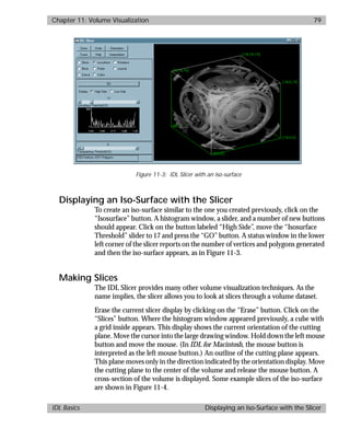 basics.bk : volume.doc 79 Mon Apr 28 12:26:12 1997
Chapter 11: Volume Visualization 79
IDL Basics Displaying an Iso-Surface with the Slicer
Displaying an Iso-Surface with the Slicer
To create an iso-surface similar to the one you created previously, click on the
“Isosurface” button. A histogram window, a slider, and a number of new buttons
should appear. Click on the button labeled “High Side”, move the “Isosurface
Threshold” slider to 17 and press the “GO” button. A status window in the lower
left corner of the slicer reports on the number of vertices and polygons generated
and then the iso-surface appears, as in Figure 11-3.
Making Slices
The IDL Slicer provides many other volume visualization techniques. As the
name implies, the slicer allows you to look at slices through a volume dataset.
Erase the current slicer display by clicking on the “Erase” button. Click on the
“Slices” button. Where the histogram window appeared previously, a cube with
a grid inside appears. This display shows the current orientation of the cutting
plane. Move the cursor into the large drawing window. Hold down the left mouse
button and move the mouse. (In IDL for Macintosh, the mouse button is
interpreted as the left mouse button.) An outline of the cutting plane appears.
This plane moves only in the direction indicated by the orientation display. Move
the cutting plane to the center of the volume and release the mouse button. A
cross-section of the volume is displayed. Some example slices of the iso-surface
are shown in Figure 11-4.
Figure 11-3: IDL Slicer with an iso-surface
 