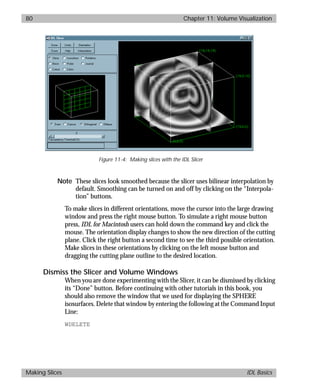 basics.bk : volume.doc 80 Mon Apr 28 12:26:12 1997
80 Chapter 11: Volume Visualization
Making Slices IDL Basics
Note These slices look smoothed because the slicer uses bilinear interpolation by
default. Smoothing can be turned on and off by clicking on the “Interpola-
tion” buttons.
To make slices in different orientations, move the cursor into the large drawing
window and press the right mouse button. To simulate a right mouse button
press, IDL for Macintosh users can hold down the command key and click the
mouse. The orientation display changes to show the new direction of the cutting
plane. Click the right button a second time to see the third possible orientation.
Make slices in these orientations by clicking on the left mouse button and
dragging the cutting plane outline to the desired location.
Dismiss the Slicer and Volume Windows
When you are done experimenting with the Slicer, it can be dismissed by clicking
its “Done” button. Before continuing with other tutorials in this book, you
should also remove the window that we used for displaying the SPHERE
isosurfaces. Delete that window by entering the following at the Command Input
Line:
WDELETE
Figure 11-4: Making slices with the IDL Slicer
 