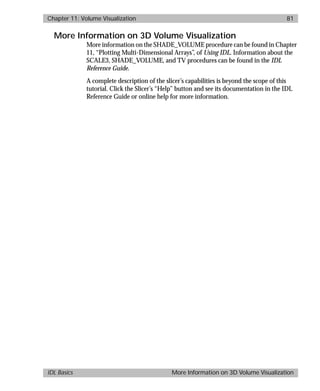 basics.bk : volume.doc 81 Mon Apr 28 12:26:12 1997
Chapter 11: Volume Visualization 81
IDL Basics More Information on 3D Volume Visualization
More Information on 3D Volume Visualization
More information on the SHADE_VOLUME procedure can be found in Chapter
11, “Plotting Multi-Dimensional Arrays”, of Using IDL. Information about the
SCALE3, SHADE_VOLUME, and TV procedures can be found in the IDL
Reference Guide.
A complete description of the slicer’s capabilities is beyond the scope of this
tutorial. Click the Slicer’s “Help” button and see its documentation in the IDL
Reference Guide or online help for more information.
 