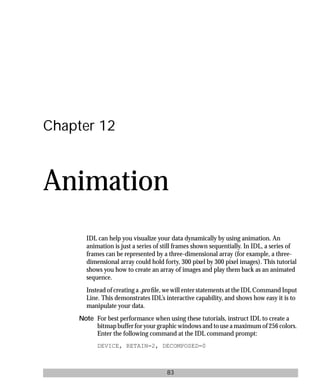 basics.bk : animate.doc 83 Mon Apr 28 12:26:12 1997
83
Chapter 12
Animation
IDL can help you visualize your data dynamically by using animation. An
animation is just a series of still frames shown sequentially. In IDL, a series of
frames can be represented by a three-dimensional array (for example, a three-
dimensional array could hold forty, 300 pixel by 300 pixel images). This tutorial
shows you how to create an array of images and play them back as an animated
sequence.
Instead of creating a .pro ﬁle, we will enter statements at the IDL Command Input
Line. This demonstrates IDL’s interactive capability, and shows how easy it is to
manipulate your data.
Note For best performance when using these tutorials, instruct IDL to create a
bitmap buffer for your graphic windows and to use a maximum of 256 colors.
Enter the following command at the IDL command prompt:
DEVICE, RETAIN=2, DECOMPOSED=0
 