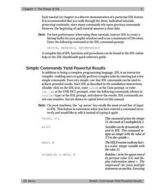 basics.bk : power.doc 3 Mon Apr 28 12:26:12 1997
Chapter 1: The Power of IDL 3
IDL Basics Simple Commands Yield Powerful Results
Each tutorial (or chapter) is a discrete demonstration of a particular IDL feature.
It is recommended that you walk through the short, individual tutorials,
preserving continuity, since many commands rely upon previous commands.
However, the beginning of each tutorial assumes a clean slate.
Note For best performance when using these tutorials, instruct IDL to create a
bitmap buffer for your graphic windows and to use a maximum of 256 colors.
Enter the following command at the IDL command prompt:
DEVICE, RETAIN=2, DECOMPOSED=0
A complete list of IDL functions and procedures can be found in the IDL online
help or the IDL HandiGuide quick reference guide.
Simple Commands Yield Powerful Results
In addition to being a complete programming language, IDL is an interactive
compiler, enabling users to quickly perform complex tasks by entering just a few
simple commands. Even very simple, one-line IDL commands can be used to
achieve powerful results. Start IDL as described in the installation instructions
(double-click on the IDL icon, enter idlde at the Unix prompt, or enter
idl /de at the VMS DCL prompt), enter the following commands (shown in
courier type) at the IDL prompt, and observe the results. IDL commands are
not case sensitive, but are shown in capital letters in this manual.
Note On most machines, the “up-arrow” key recalls the most recent line of input
to IDL. This feature is convenient when you have entered a command incor-
rectly and would like to edit it instead of typing it again.
PRINT, 3*5 This command prints the integer
15, the result of 3 multiplied by 5.
A=3*5 Variables can be dynamically cre-
ated in IDL. This command as-
signs an integer with the value of
3*5 to the variable A.
HELP, A TheHELProutineconﬁrmsthatA
is a scalar, integer variable with
the value 15.
A=SQRT(A) & HELP, A Redeﬁne A to be the square root of
its previous value (15) and dis-
play information about A. The
ampersand (&) joins multiple
statements on one line. Executing
 
