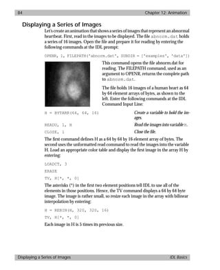 basics.bk : animate.doc 84 Mon Apr 28 12:26:12 1997
84 Chapter 12: Animation
Displaying a Series of Images IDL Basics
Displaying a Series of Images
Let’s create an animation that shows a series of images that represent an abnormal
heartbeat. First, read in the images to be displayed. The ﬁle abnorm.dat holds
a series of 16 images. Open the ﬁle and prepare it for reading by entering the
following commands at the IDL prompt:
OPENR, 1, FILEPATH('abnorm.dat', SUBDIR = ['examples', 'data'])
This command opens the ﬁle abnorm.dat for
reading. The FILEPATH command, used as an
argument to OPENR, returns the complete path
to abnorm.dat.
The ﬁle holds 16 images of a human heart as 64
by 64 element arrays of bytes, as shown to the
left. Enter the following commands at the IDL
Command Input Line:
H = BYTARR(64, 64, 16) Create a variable to hold the im-
ages.
READU, 1, H Read the images into variable H.
CLOSE, 1 Close the ﬁle.
The ﬁrst command deﬁnes H as a 64 by 64 by 16 element array of bytes. The
second uses the unformatted read command to read the images into the variable
H. Load an appropriate color table and display the ﬁrst image in the array H by
entering:
LOADCT, 3
ERASE
TV, H[*, *, 0]
The asterisks (*) in the ﬁrst two element positions tell IDL to use all of the
elements in those positions. Hence, the TV command displays a 64 by 64 byte
image. The image is rather small, so resize each image in the array with bilinear
interpolation by entering:
H = REBIN(H, 320, 320, 16)
TV, H[*, *, 0]
Each image in H is 5 times its previous size.
 