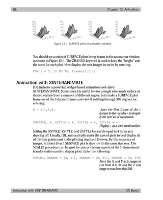 basics.bk : animate.doc 86 Mon Apr 28 12:26:12 1997
86 Chapter 12: Animation
Animation with XINTERANIMATE IDL Basics
You should see a series of SURFACE plots being drawn in the animation window,
as shown in Figure 12-1. The ZRANGE keyword is used to keep the “height” axis
the same for each plot. Now display the new images in series by entering:
FOR i = 0, 15 DO TV, frames[*,*,i]
Animation with XINTERANIMATE
IDL includes a powerful, widget-based animation tool called
XINTERANIMATE. Sometimes it is useful to view a single wire-mesh surface or
shaded surface from a number of different angles. Let’s make a SURFACE plot
from one of the S dataset frames and view it rotating through 360 degrees. by
entering:
A = S[*,*,0] Save the first frame of the S
datasetinthevariableA tosimpli-
fy the next set of commands.
SURFACE, A, XSTYLE = 4, YSTYLE = 4, ZSTYLE = 4
Display A as a wire-mesh surface.
Setting the XSTYLE, YSTYLE, and ZSTYLE keywords equal to 4 turns axis
drawing off. Usually, IDL automatically scales the axes of plots to best display all
of the data points sent to the plotting routine. However, for this sequence of
images, it is best if each SURFACE plot is drawn with the same size axes. The
SCALE3 procedure can be used to control various aspects of the 3-dimensional
transformation used to display plots. Enter the following:
SCALE3, XRANGE = [0, 31], YRANGE = [0, 31], ZRANGE = [0, 250]
Force the X and Y axis ranges to
run from 0 to 32 and the Z axis
range to run from 0 to 250.
Figure 12-1: SURFACE plots of animation window
 