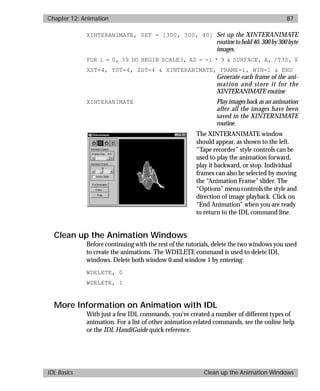 basics.bk : animate.doc 87 Mon Apr 28 12:26:12 1997
Chapter 12: Animation 87
IDL Basics Clean up the Animation Windows
XINTERANIMATE, SET = [300, 300, 40] Set up the XINTERANIMATE
routinetohold40,300by300byte
images.
FOR i = 0, 39 DO BEGIN SCALE3, AZ = -i * 9 & SURFACE, A, /T3D, $
XST=4, YST=4, ZST=4 & XINTERANIMATE, FRAME=i, WIN=1 & END
Generate each frame of the ani-
mation and store it for the
XINTERANIMATE routine
XINTERANIMATE Play images back as an animation
after all the images have been
saved in the XINTERNIMATE
routine.
The XINTERANIMATE window
should appear, as shown to the left.
“Tape recorder” style controls can be
used to play the animation forward,
play it backward, or stop. Individual
frames can also be selected by moving
the “Animation Frame” slider. The
“Options” menu controls the style and
direction of image playback. Click on
“End Animation” when you are ready
to return to the IDL command line.
Clean up the Animation Windows
Before continuing with the rest of the tutorials, delete the two windows you used
to create the animations. The WDELETE command is used to delete IDL
windows. Delete both window 0 and window 1 by entering:
WDELETE, 0
WDELETE, 1
More Information on Animation with IDL
With just a few IDL commands, you’ve created a number of different types of
animation. For a list of other animation related commands, see the online help
or the IDL HandiGuide quick reference.
 