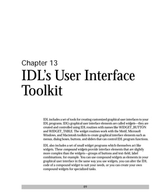 basics.bk : widgets.doc 89 Mon Apr 28 12:26:12 1997
89
Chapter 13
IDL’s User Interface
Toolkit
IDL includes a set of tools for creating customized graphical user interfaces to your
IDL programs. IDL’s graphical user interface elements are called widgets—they are
created and controlled using IDL routines with names like WIDGET_BUTTON
and WIDGET_TABLE. The widget routines work with the Motif, Microsoft
Windows, and Macintosh toolkits to create graphical interface elements such as
menus, dialog boxes, buttons, and sliders that can control IDL program functions.
IDL also includes a set of small widget programs which themselves act like
widgets. These compound widgets provide interface elements that are slightly
more complex than the widgets—groups of buttons and text-ﬁeld, label
combinations, for example. You can use compound widgets as elements in your
graphical user interface in the same way you use widgets, you can alter the IDL
code of a compound widget to suit your needs, or you can create your own
compound widgets for specialized tasks.
 