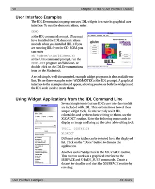 basics.bk : widgets.doc 90 Mon Apr 28 12:26:12 1997
90 Chapter 13: IDL’s User Interface Toolkit
User Interface Examples IDL Basics
User Interface Examples
The IDL Demonstration program uses IDL widgets to create its graphical user
interface. To run the demonstrations, enter:
DEMO
at the IDL command prompt. (You must
have installed the IDL demonstrations
module when you installed IDL.) If you
are running IDL from the CD-ROM, you
can enter
sh /cdrom/unix/idldemo.sh
at the Unix command prompt, run the
DEMO.EXE program on Windows, or
double-click on the IDL Demonstrations
icon on the Macintosh.
A set of simple, well-documented, example widget programs is also available on-
line. To see these examples enter WEXMASTER at the IDL prompt. A graphical
interface to the examples should appear, allowing you to see both the widgets and
the IDL code used to create them.
Using Widget Applications from the IDL Command Line
Several simple tools that use IDL’s user interface toolkit
are included with IDL. This section shows two of these
simple widget tools. To interactively select IDL
colortables and perform basic editing on them, use the
XLOADCT routine. Enter the following commands to
display an image and bring up the color table editing tool:
TVSCL, DIST(512)
XLOADCT
Different color tables can be selected from the displayed
list. Click on the “Done” button to dismiss the
application.
Another useful Widget tool is the XSURFACE routine.
This routine works as a graphical interface to the
SURFACE and SHADE_SURF commands. Create a
dataset to visualize and start the XSURFACE routine by
entering:
 