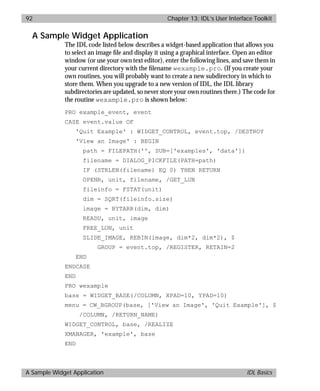 basics.bk : widgets.doc 92 Mon Apr 28 12:26:12 1997
92 Chapter 13: IDL’s User Interface Toolkit
A Sample Widget Application IDL Basics
A Sample Widget Application
The IDL code listed below describes a widget-based application that allows you
to select an image ﬁle and display it using a graphical interface. Open an editor
window (or use your own text editor), enter the following lines, and save them in
your current directory with the ﬁlename wexample.pro. (If you create your
own routines, you will probably want to create a new subdirectory in which to
store them. When you upgrade to a new version of IDL, the IDL library
subdirectories are updated, so never store your own routines there.) The code for
the routine wexample.pro is shown below:
PRO example_event, event
CASE event.value OF
'Quit Example' : WIDGET_CONTROL, event.top, /DESTROY
'View an Image' : BEGIN
path = FILEPATH('', SUB=['examples', 'data'])
filename = DIALOG_PICKFILE(PATH=path)
IF (STRLEN(filename) EQ 0) THEN RETURN
OPENR, unit, filename, /GET_LUN
fileinfo = FSTAT(unit)
dim = SQRT(fileinfo.size)
image = BYTARR(dim, dim)
READU, unit, image
FREE_LUN, unit
SLIDE_IMAGE, REBIN(image, dim*2, dim*2), $
GROUP = event.top, /REGISTER, RETAIN=2
END
ENDCASE
END
PRO wexample
base = WIDGET_BASE(/COLUMN, XPAD=10, YPAD=10)
menu = CW_BGROUP(base, ['View an Image', 'Quit Example'], $
/COLUMN, /RETURN_NAME)
WIDGET_CONTROL, base, /REALIZE
XMANAGER, 'example', base
END
 