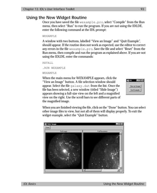 basics.bk : widgets.doc 93 Mon Apr 28 12:26:12 1997
Chapter 13: IDL’s User Interface Toolkit 93
IDL Basics Using the New Widget Routine
Using the New Widget Routine
Once you have saved the ﬁle wexample.pro, select “Compile” from the Run
menu, then select “Run” to run the program. If you are not using the IDLDE,
enter the following command at the IDL prompt:
WEXAMPLE
A window with two buttons, labelled “View an Image” and “Quit Example”,
should appear. If the routine does not work as expected, use the editor to correct
any errors in the ﬁle wexample.pro. Save the ﬁle and select “Reset” from the
Run menu, then compile and run the program as explained above. If you are not
using the IDLDE, enter the commands:
RETALL
.RUN WEXAMPLE
WEXAMPLE
When the main menu for WEXAMPLE appears, click the
“View an Image” button. A ﬁle selection window should
appear. Select the ﬁle galaxy.dat from the list. Once the
ﬁle has been selected, a new window (titled “Slide Image”)
appears showing a full-size view on the left and a magniﬁed
view on the right. Use the scroll bars to see different parts of
the magniﬁed image.
When you are ﬁnished viewing the ﬁle, click on the “Done” button. You can select
other image ﬁles to view, but not all of them will display properly. To exit the
widget example, select the “Quit Example” button.
 