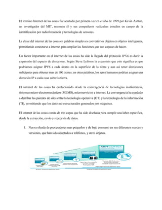 El termino Internet de las cosas fue acuñado por primera vez en el año de 1999 por Kevin Ashton,
un investigador del MIT, mientras él y sus compañeros realizaban estudios en campo de la
identificación por radiofrecuencia y tecnologías de sensores.
La clave del internet de las cosas en palabras simples es convertir los objetos en objetos inteligentes,
permitiendo conectarse a internet para ampliar las funciones que son capases de hacer.
Un factor importante en el internet de las cosas ha sido la llegada del protocolo IPV6 es decir la
expansión del espacio de direccione. Según Steve Leibson la expansión que esto significa es que
podríamos asignar IPV6 a cada átomo en la superficie de la tierra y aun así tener direcciones
suficientes para obtener mas de 100 tierras; en otras palabras, los seres humanos podrían asignar una
dirección IP a cada cosa sobre la tierra.
El internet de las cosas ha evolucionado desde la convergencia de tecnologías inalámbricas,
sistemas micro-electromecánicos (MEMS), microservicios e internet. La convergencia ha ayudado
a derribar las paredes de silos entre la tecnología operativa (OT) y la tecnología de la información
(TI), permitiendo que los datos no estructurados generados por máquinas.
El internet de las cosas consta de tres capas que ha sido diseñada para cumplir una labor especifica,
desde la extracción, envío y recepción de datos.
1. Nueva oleada de procesadores mas pequeños y de bajo consumo en sus diferentes marcas y
versiones, que han sido adaptados a teléfonos, y otros objetos.
 